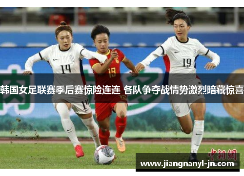韩国女足联赛季后赛惊险连连 各队争夺战情势激烈暗藏惊喜