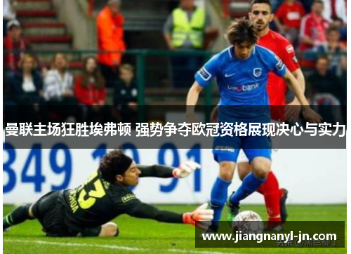 曼联主场狂胜埃弗顿 强势争夺欧冠资格展现决心与实力