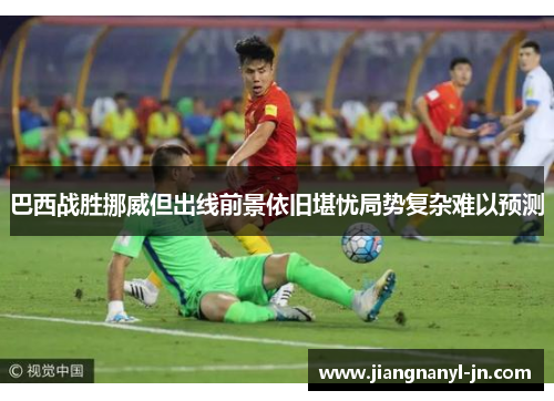 巴西战胜挪威但出线前景依旧堪忧局势复杂难以预测