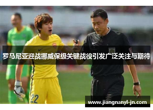罗马尼亚迎战挪威保级关键战役引发广泛关注与期待