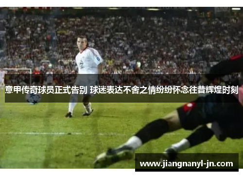 意甲传奇球员正式告别 球迷表达不舍之情纷纷怀念往昔辉煌时刻