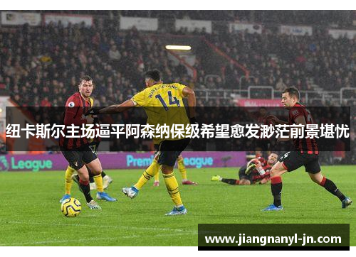 纽卡斯尔主场逼平阿森纳保级希望愈发渺茫前景堪忧
