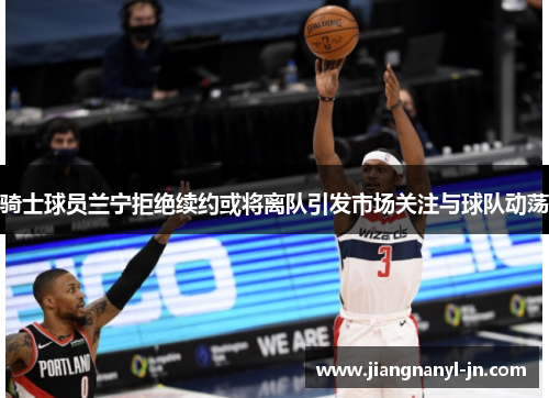 骑士球员兰宁拒绝续约或将离队引发市场关注与球队动荡