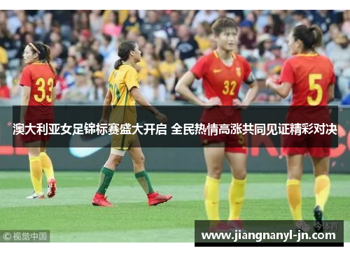 澳大利亚女足锦标赛盛大开启 全民热情高涨共同见证精彩对决
