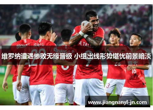 维罗纳遭遇惨败无缘晋级 小组出线形势堪忧前景暗淡