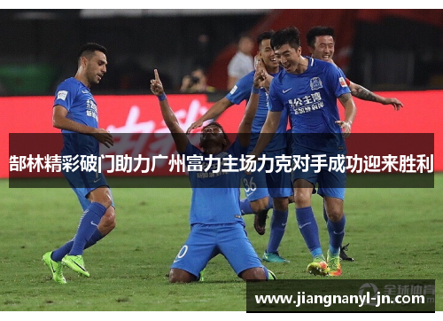 郜林精彩破门助力广州富力主场力克对手成功迎来胜利