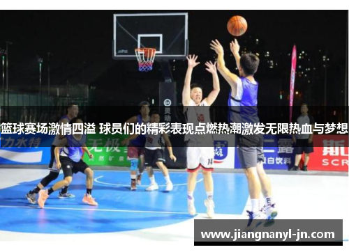 篮球赛场激情四溢 球员们的精彩表现点燃热潮激发无限热血与梦想